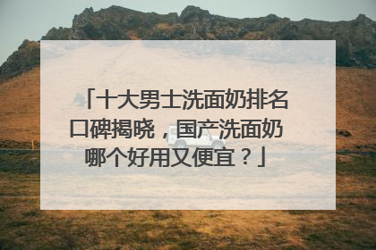 十大男士洗面奶排名口碑揭晓，国产洗面奶哪个好用又便宜？