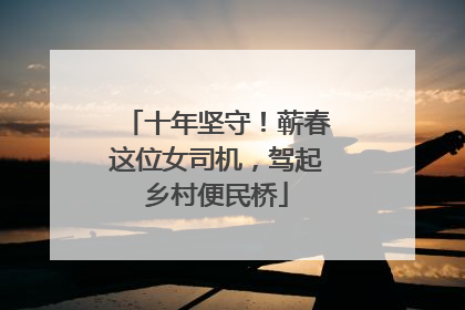 十年坚守！蕲春这位女司机，驾起乡村便民桥