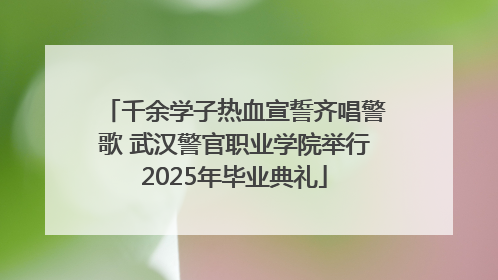 千余学子热血宣誓齐唱警歌 武汉警官职业学院举行2025年毕业典礼