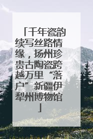 千年瓷韵续写丝路情缘，扬州珍贵古陶瓷跨越万里“落户”新疆伊犁州博物馆
