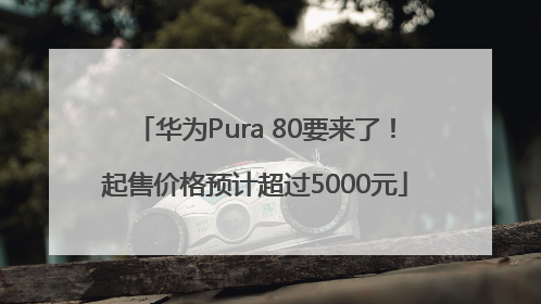 华为Pura 80要来了！起售价格预计超过5000元