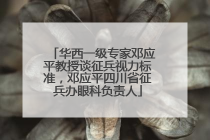华西一级专家邓应平教授谈征兵视力标准，邓应平四川省征兵办眼科负责人
