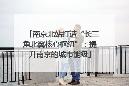 南京北站打造“长三角北翼核心枢纽”：提升南京的城市能级