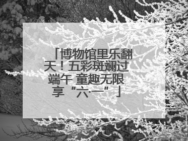 博物馆里乐翻天！五彩斑斓过端午 童趣无限享“六·一”