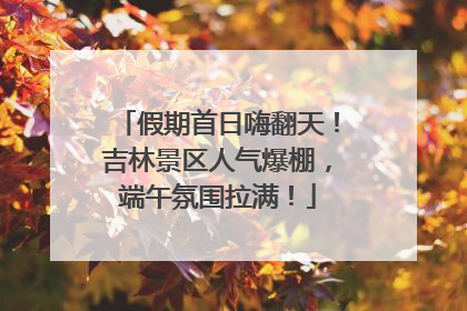 假期首日嗨翻天！吉林景区人气爆棚，端午氛围拉满！