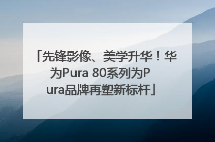 先锋影像、美学升华！华为Pura 80系列为Pura品牌再塑新标杆