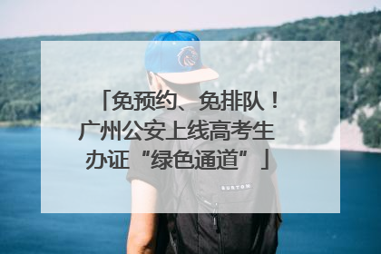 免预约、免排队！广州公安上线高考生办证“绿色通道”