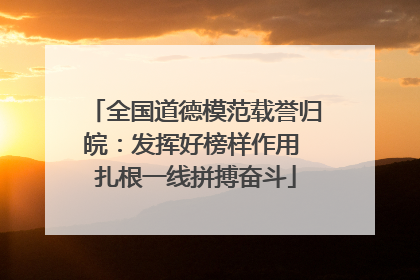 全国道德模范载誉归皖：发挥好榜样作用 扎根一线拼搏奋斗