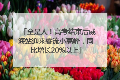 全是人！高考结束后威海站迎来客流小高峰，同比增长20%以上