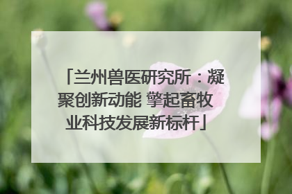 兰州兽医研究所：凝聚创新动能 擎起畜牧业科技发展新标杆