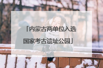 内蒙古两单位入选国家考古遗址公园