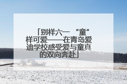别样六一 “童”样可爱——在青岛爱迪学校感受爱与童真的双向奔赴