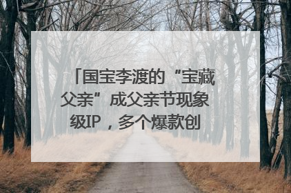 国宝李渡的“宝藏父亲”成父亲节现象级IP，多个爆款创造数千万流量