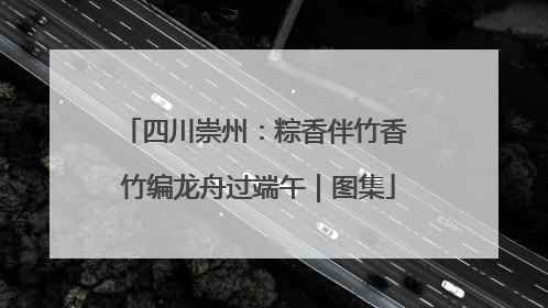 四川崇州：粽香伴竹香 竹编龙舟过端午｜图集