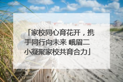 家校同心育花开，携手同行向未来 峨眉二小凝聚家校共育合力