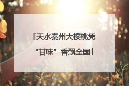 天水秦州大樱桃凭“甘味”香飘全国