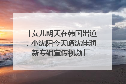 女儿明天在韩国出道，小沈阳今天晒沈佳润新专辑宣传视频