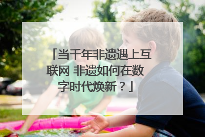 当千年非遗遇上互联网 非遗如何在数字时代焕新？