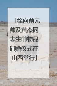 徐向前元帅及黄杰同志生前物品捐赠仪式在山西举行