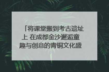 将课堂搬到考古遗址上 在成都金沙邂逅童趣与创意的青铜文化盛宴｜文化中国行