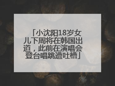 小沈阳18岁女儿下周将在韩国出道，此前在演唱会登台唱跳遭吐槽