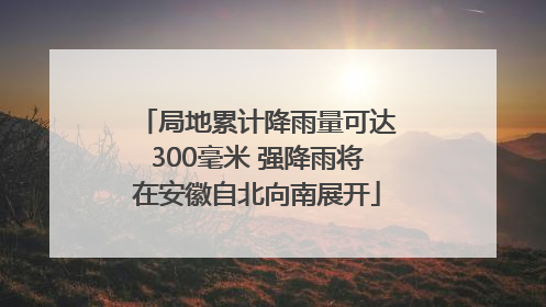 局地累计降雨量可达300毫米 强降雨将在安徽自北向南展开