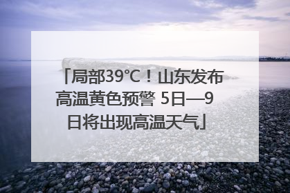 局部39℃！山东发布高温黄色预警 5日—9日将出现高温天气