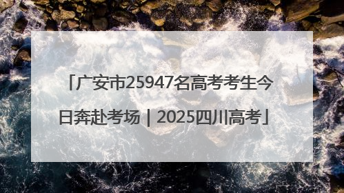 广安市25947名高考考生今日奔赴考场｜2025四川高考
