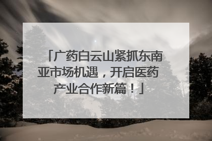 广药白云山紧抓东南亚市场机遇，开启医药产业合作新篇！