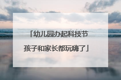 幼儿园办起科技节 孩子和家长都玩嗨了