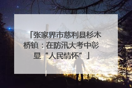 张家界市慈利县杉木桥镇：在防汛大考中彰显“人民情怀”