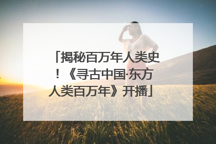 揭秘百万年人类史！《寻古中国·东方人类百万年》开播
