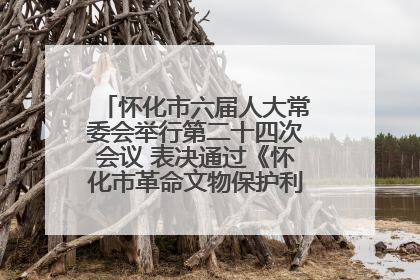 怀化市六届人大常委会举行第二十四次会议 表决通过《怀化市革命文物保护利用若干规定》