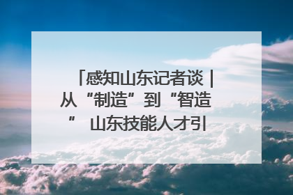 感知山东记者谈｜从“制造”到“智造” 山东技能人才引领产业升级