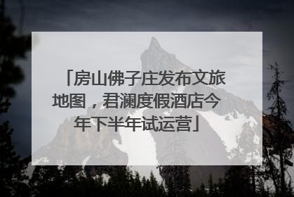 房山佛子庄发布文旅地图，君澜度假酒店今年下半年试运营