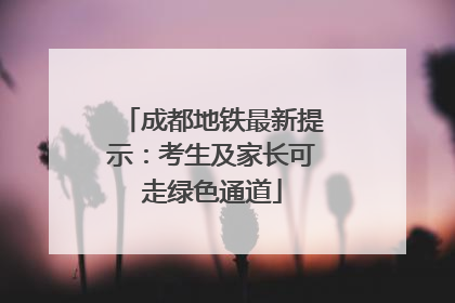 成都地铁最新提示：考生及家长可走绿色通道