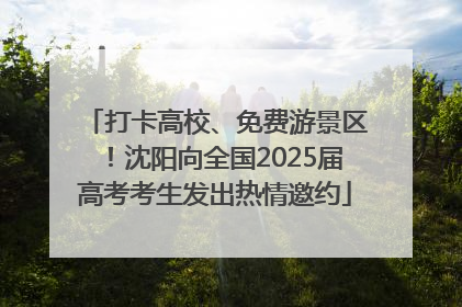 打卡高校、免费游景区！沈阳向全国2025届高考考生发出热情邀约