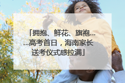 拥抱、鲜花、旗袍……高考首日，海南家长送考仪式感拉满