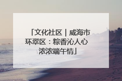 文化社区｜威海市环翠区：粽香沁人心 浓浓端午情