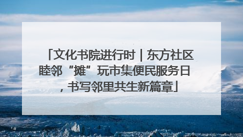 文化书院进行时｜东方社区睦邻“摊”玩市集便民服务日，书写邻里共生新篇章