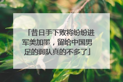 昔日手下败将纷纷进军美加墨，留给中国男足的弱队真的不多了