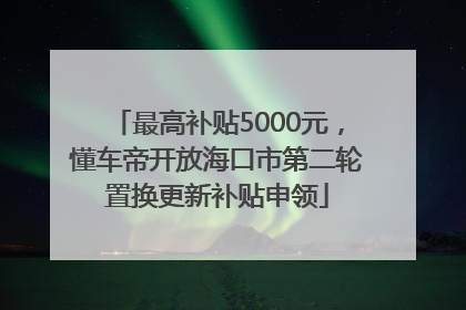 最高补贴5000元，懂车帝开放海口市第二轮置换更新补贴申领