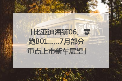 比亚迪海狮06、零跑B01……7月部分重点上市新车展望