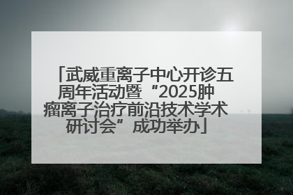 武威重离子中心开诊五周年活动暨“2025肿瘤离子治疗前沿技术学术研讨会”成功举办