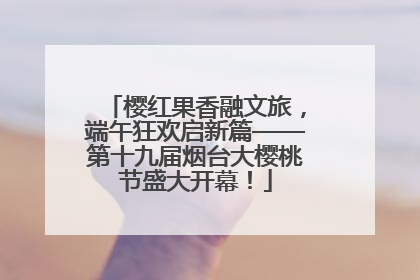 樱红果香融文旅，端午狂欢启新篇——第十九届烟台大樱桃节盛大开幕！