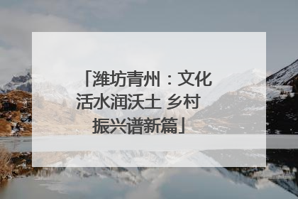 潍坊青州：文化活水润沃土 乡村振兴谱新篇
