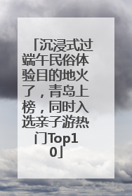 沉浸式过端午民俗体验目的地火了，青岛上榜，同时入选亲子游热门Top10