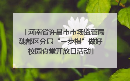 河南省许昌市市场监管局魏都区分局“三步棋”做好校园食堂开放日活动