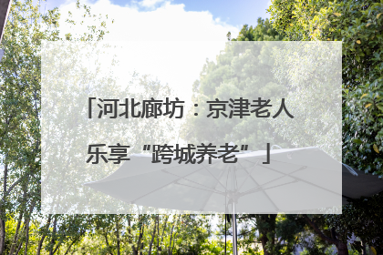 河北廊坊：京津老人乐享“跨城养老”