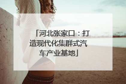 河北张家口：打造现代化集群式汽车产业基地
